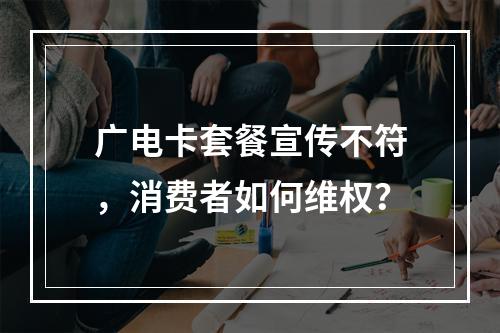 广电卡套餐宣传不符，消费者如何维权？