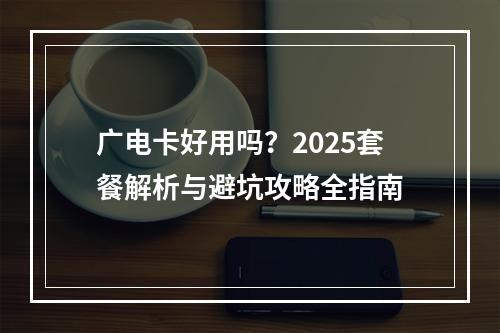广电卡好用吗？2025套餐解析与避坑攻略全指南