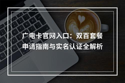广电卡官网入口：双百套餐申请指南与实名认证全解析