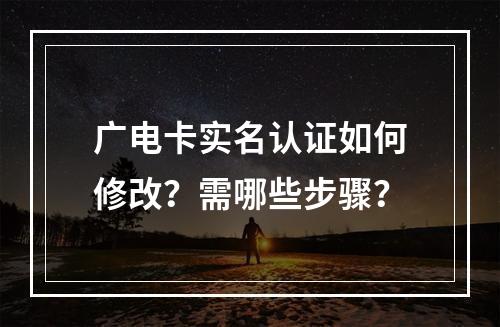 广电卡实名认证如何修改？需哪些步骤？