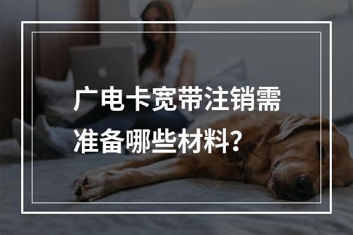 广电卡宽带注销需准备哪些材料？