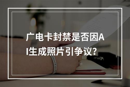 广电卡封禁是否因AI生成照片引争议？