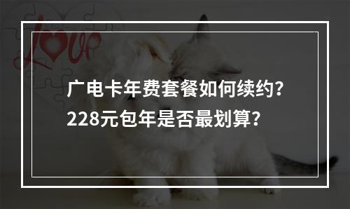 广电卡年费套餐如何续约？228元包年是否最划算？