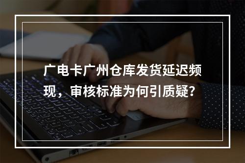 广电卡广州仓库发货延迟频现，审核标准为何引质疑？