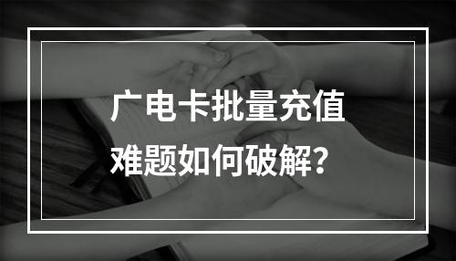 广电卡批量充值难题如何破解？
