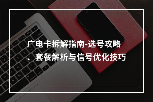 广电卡拆解指南-选号攻略、套餐解析与信号优化技巧