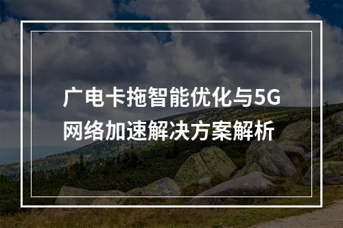 广电卡拖智能优化与5G网络加速解决方案解析