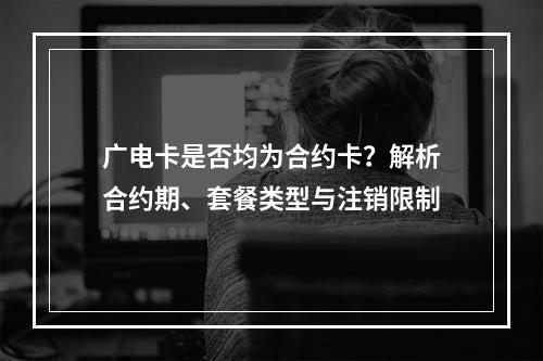广电卡是否均为合约卡？解析合约期、套餐类型与注销限制