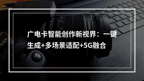 广电卡智能创作新视界：一键生成+多场景适配+5G融合
