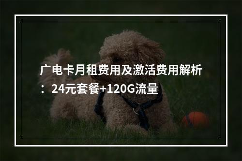 广电卡月租费用及激活费用解析：24元套餐+120G流量