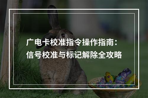 广电卡校准指令操作指南：信号校准与标记解除全攻略