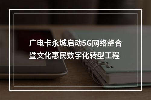 广电卡永城启动5G网络整合暨文化惠民数字化转型工程