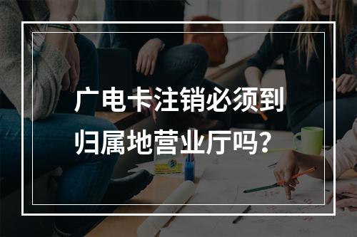 广电卡注销必须到归属地营业厅吗？