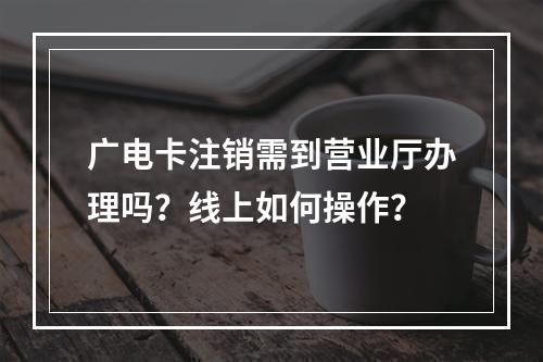 广电卡注销需到营业厅办理吗？线上如何操作？