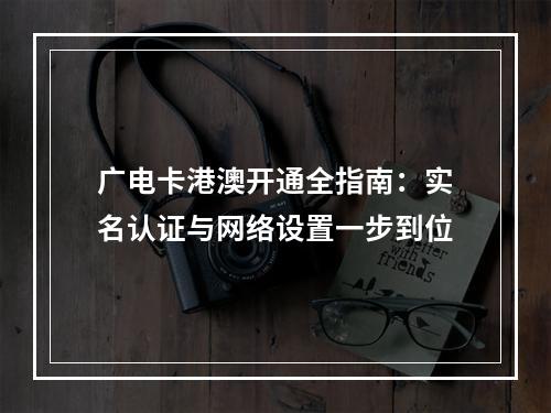 广电卡港澳开通全指南：实名认证与网络设置一步到位