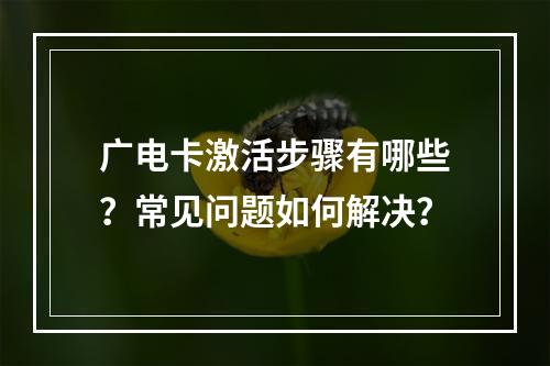 广电卡激活步骤有哪些？常见问题如何解决？