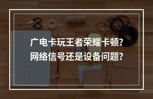 广电卡玩王者荣耀卡顿？网络信号还是设备问题？