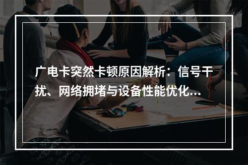 广电卡突然卡顿原因解析：信号干扰、网络拥堵与设备性能优化建议