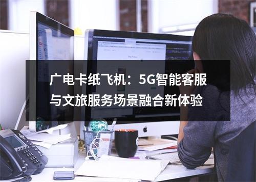 广电卡纸飞机：5G智能客服与文旅服务场景融合新体验