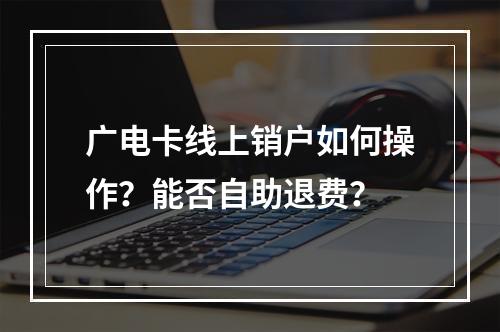 广电卡线上销户如何操作？能否自助退费？