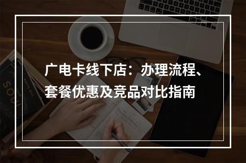 广电卡线下店：办理流程、套餐优惠及竞品对比指南