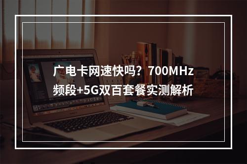 广电卡网速快吗？700MHz频段+5G双百套餐实测解析