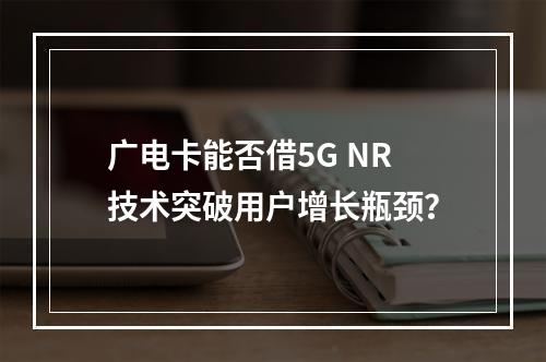 广电卡能否借5G NR技术突破用户增长瓶颈？
