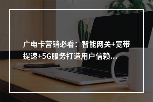 广电卡营销必看：智能网关+宽带提速+5G服务打造用户信赖首选