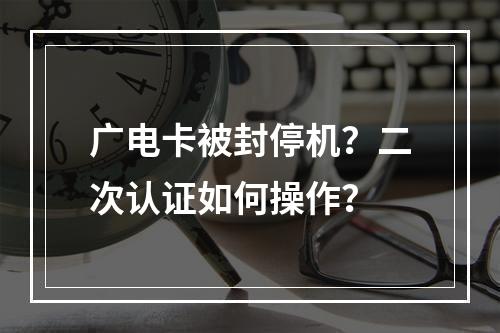 广电卡被封停机？二次认证如何操作？