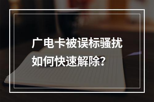 广电卡被误标骚扰如何快速解除？