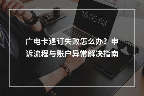 广电卡退订失败怎么办？申诉流程与账户异常解决指南