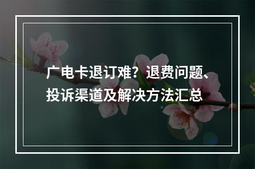 广电卡退订难？退费问题、投诉渠道及解决方法汇总