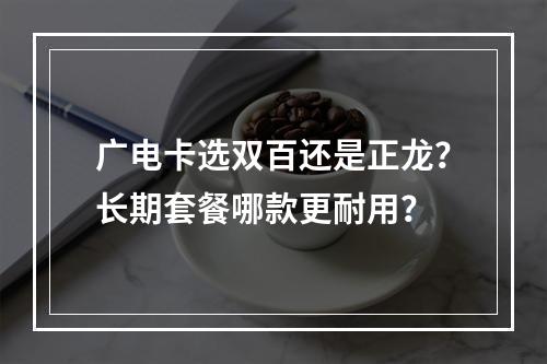 广电卡选双百还是正龙？长期套餐哪款更耐用？