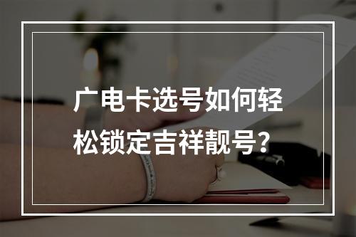 广电卡选号如何轻松锁定吉祥靓号？