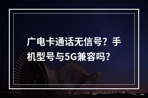 广电卡通话无信号？手机型号与5G兼容吗？