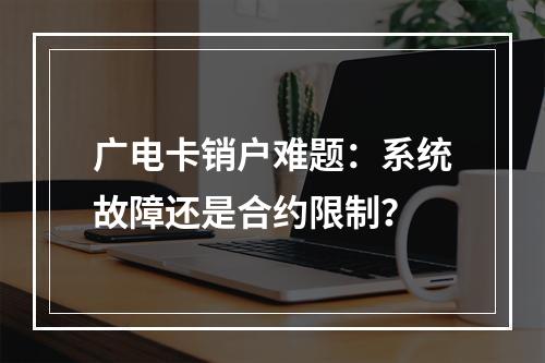 广电卡销户难题：系统故障还是合约限制？