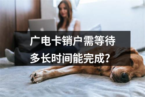 广电卡销户需等待多长时间能完成？