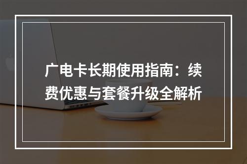 广电卡长期使用指南：续费优惠与套餐升级全解析