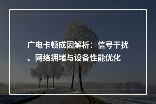 广电卡顿成因解析：信号干扰、网络拥堵与设备性能优化