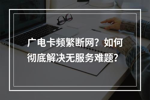 广电卡频繁断网？如何彻底解决无服务难题？