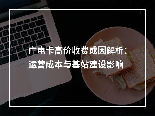 广电卡高价收费成因解析：运营成本与基站建设影响