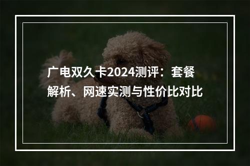 广电双久卡2024测评：套餐解析、网速实测与性价比对比