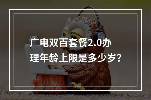广电双百套餐2.0办理年龄上限是多少岁？