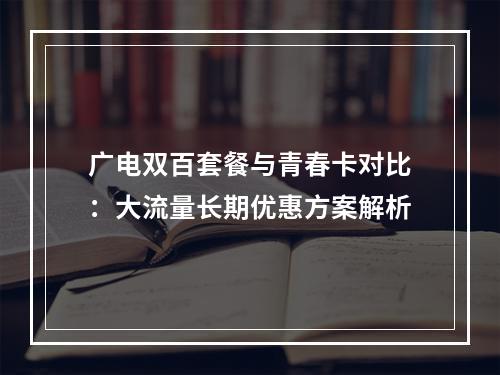 广电双百套餐与青春卡对比：大流量长期优惠方案解析