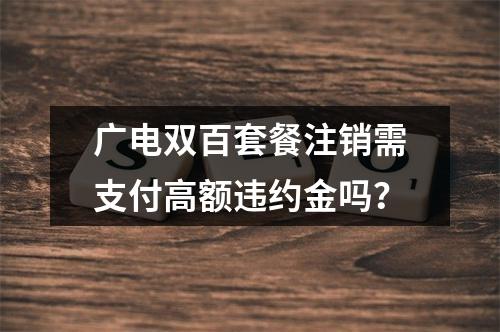 广电双百套餐注销需支付高额违约金吗？