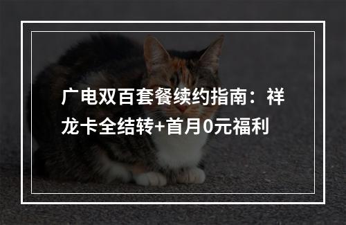 广电双百套餐续约指南：祥龙卡全结转+首月0元福利