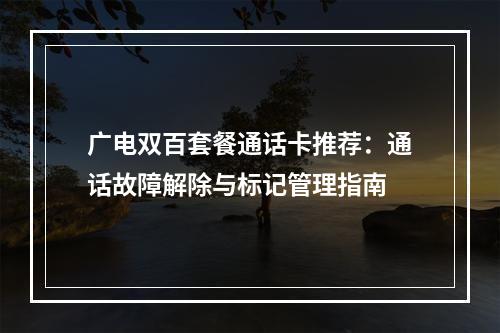 广电双百套餐通话卡推荐：通话故障解除与标记管理指南