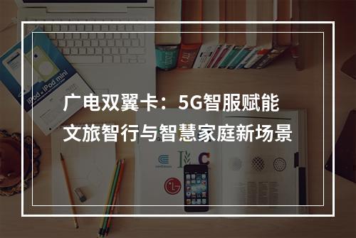 广电双翼卡：5G智服赋能文旅智行与智慧家庭新场景
