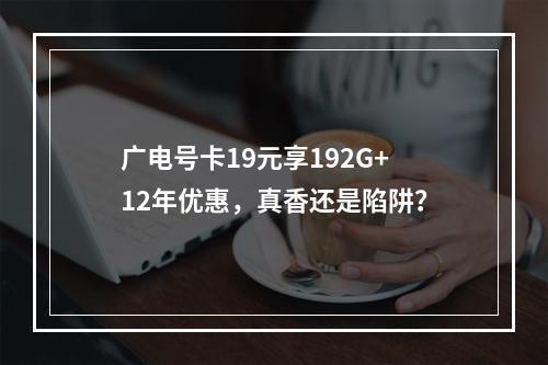 广电号卡19元享192G+12年优惠，真香还是陷阱？