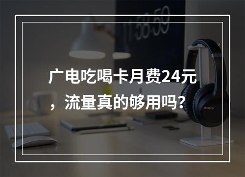 广电吃喝卡月费24元，流量真的够用吗？